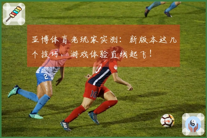 亚博体育老玩家实测：新版本这几个技巧，游戏体验直线起飞！