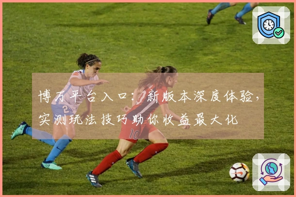 博万平台入口：新版本深度体验，实测玩法技巧助你收益最大化