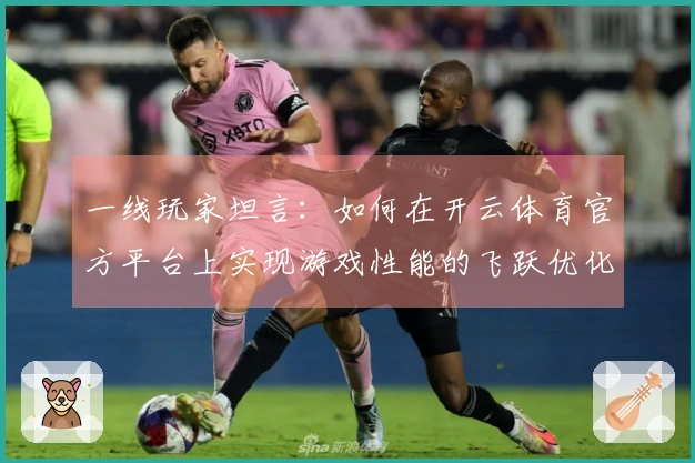 一线玩家坦言：如何在开云体育官方平台上实现游戏性能的飞跃优化
