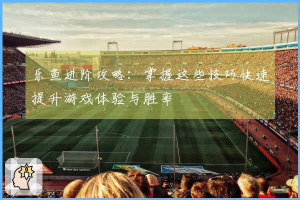 乐鱼进阶攻略：掌握这些技巧快速提升游戏体验与胜率