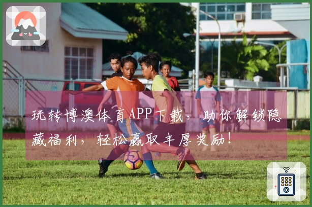 玩转博澳体育APP下载，助你解锁隐藏福利，轻松赢取丰厚奖励！