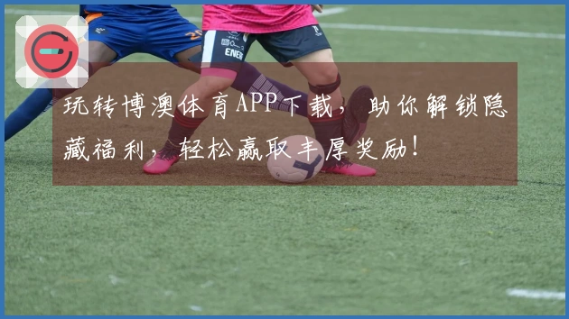 玩转博澳体育APP下载，助你解锁隐藏福利，轻松赢取丰厚奖励！